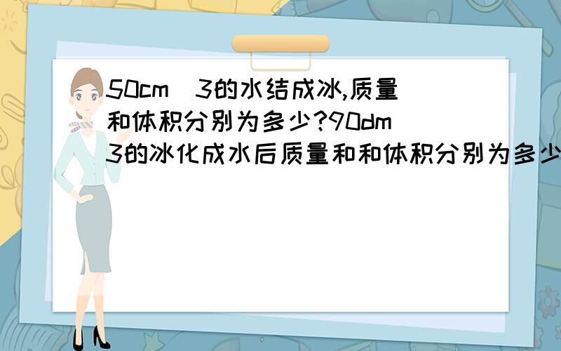 50cm^3的水结成冰,质量和体积分别为多少?90dm^3的冰化成水后质量和和体积分别为多少?【快!急求!】