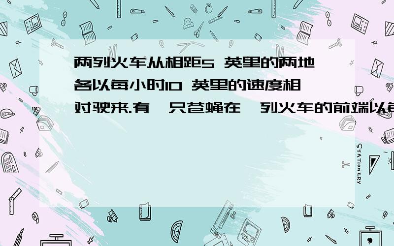 两列火车从相距5 英里的两地各以每小时10 英里的速度相对驶来.有一只苍蝇在一列火车的前端以每小时20 英里的速度向另一列火车飞去,到达后就立即飞回,这样不断地来回飞,请问当两列火车