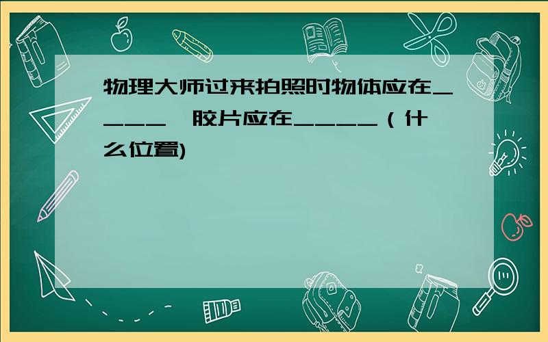 物理大师过来拍照时物体应在____,胶片应在____（什么位置)