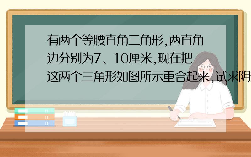 有两个等腰直角三角形,两直角边分别为7、10厘米,现在把这两个三角形如图所示重合起来,试求阴影部分面积