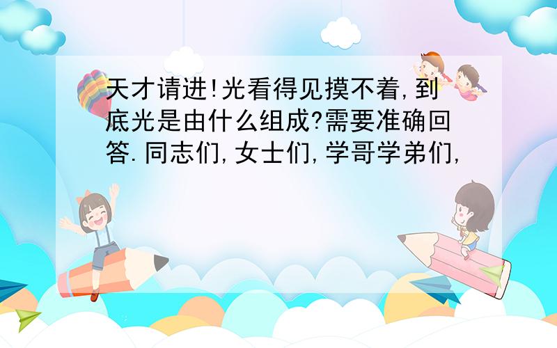 天才请进!光看得见摸不着,到底光是由什么组成?需要准确回答.同志们,女士们,学哥学弟们,