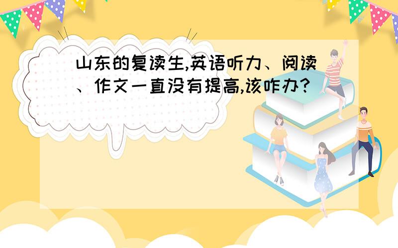 山东的复读生,英语听力、阅读、作文一直没有提高,该咋办?