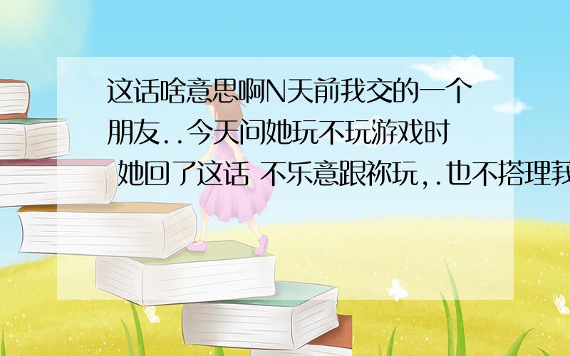 这话啥意思啊N天前我交的一个朋友..今天问她玩不玩游戏时 她回了这话 不乐意跟祢玩,.也不搭理莪 .是不是她不想理我了?