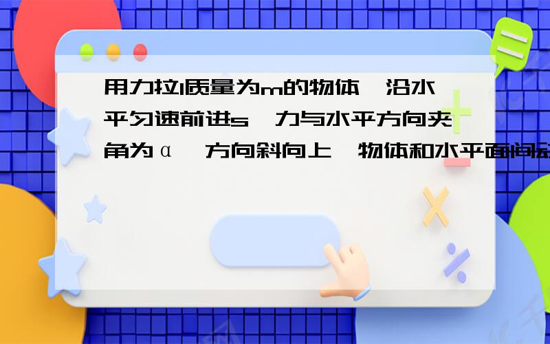 用力拉1质量为m的物体,沿水平匀速前进s,力与水平方向夹角为α,方向斜向上,物体和水平面间动摩擦因数为μ,则此力做的功为要一步一步的步骤答案为μmgscosα/(cosα+μsinα)