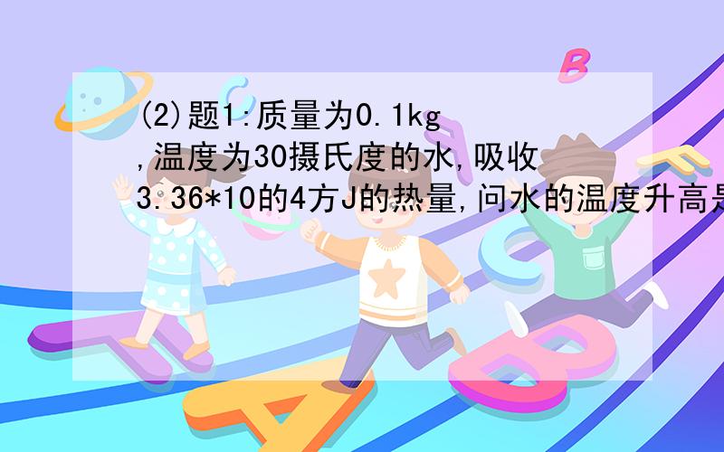 (2)题1:质量为0.1kg,温度为30摄氏度的水,吸收3.36*10的4方J的热量,问水的温度升高是多少?2:在质量是500g的铝壶里装2kg水,把这壶水从15摄氏度加热到100摄氏度,铝壶和水总共吸收夺得好热量?)一顶要