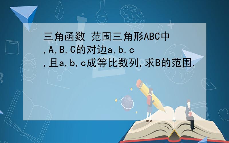 三角函数 范围三角形ABC中,A,B,C的对边a,b,c,且a,b,c成等比数列,求B的范围.