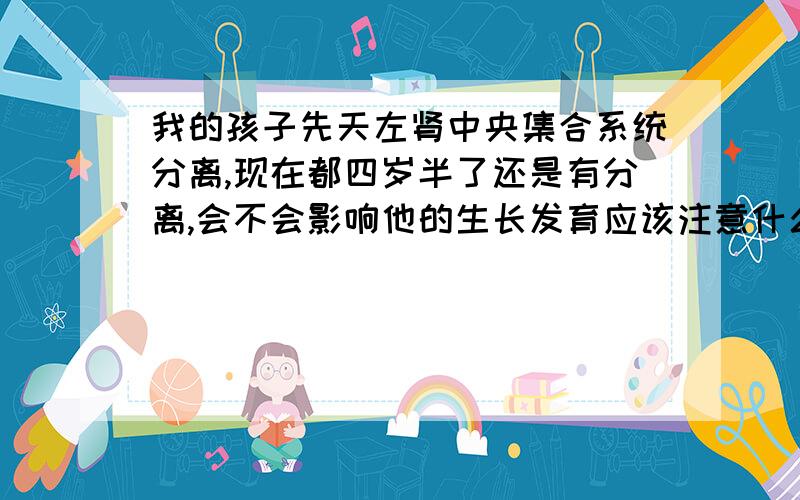 我的孩子先天左肾中央集合系统分离,现在都四岁半了还是有分离,会不会影响他的生长发育应该注意什么,急那会不会影响他长个儿呢？吃的东西要不要注意？尿路梗阻？是不是跟他的鞘膜积