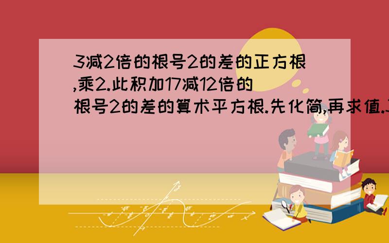 3减2倍的根号2的差的正方根,乘2.此积加17减12倍的根号2的差的算术平方根.先化简,再求值.3减2倍的根号2的差的算术平方根,再乘以2.这个积加上17减12倍的根号2的差的算术平方根.先化简,再求值.