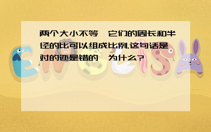 两个大小不等,它们的周长和半径的比可以组成比例.这句话是对的还是错的,为什么?