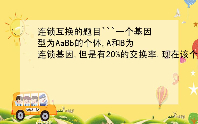 连锁互换的题目```一个基因型为AaBb的个体,A和B为连锁基因,但是有20%的交换率.现在该个体产生1000个配子,问Ab型的配子有多少个.没人会？教教我行吗···