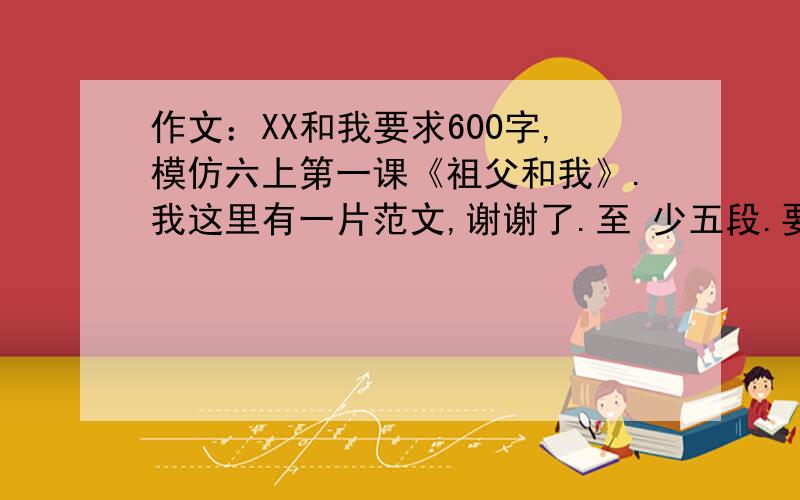 作文：XX和我要求600字,模仿六上第一课《祖父和我》.我这里有一片范文,谢谢了.至 少五段.要用孩子的口吻.                                                          爷爷和我       皎洁的月亮高高地挂在