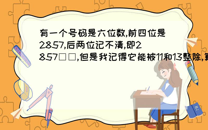 有一个号码是六位数,前四位是2857,后两位记不清,即2857□□,但是我记得它能被11和13整除,算出后两位