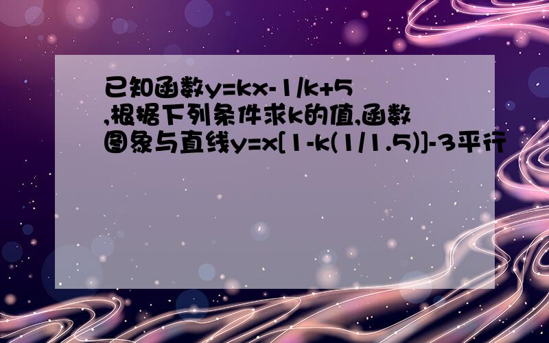 已知函数y=kx-1/k+5,根据下列条件求k的值,函数图象与直线y=x[1-k(1/1.5)]-3平行