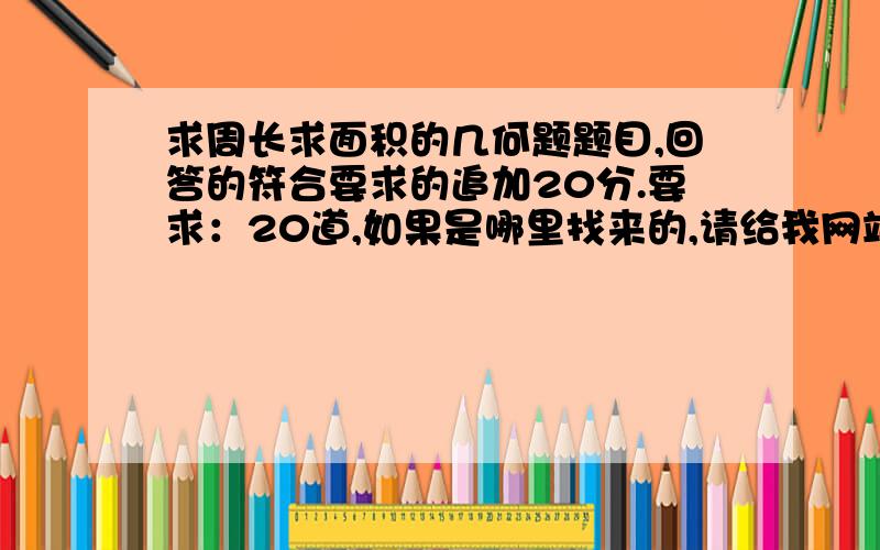 求周长求面积的几何题题目,回答的符合要求的追加20分.要求：20道,如果是哪里找来的,请给我网站谢谢,要给20道哦!我们老师要我们自己找几何题做,我找不到,请大家给我一点!抄的人我不会选!