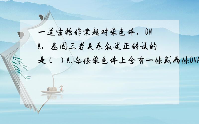 一道生物作业题对染色体、DNA、基因三者关系叙述正错误的是（ ）A.每条染色体上含有一条或两条DNA,DNA分子上含有多个基因B.都能复制、分离和传递,且三者行为一致C.三者都是生物细胞内的