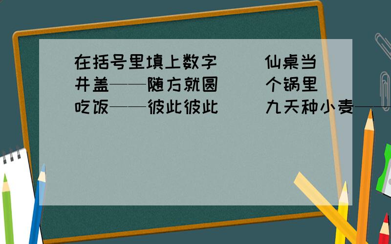 在括号里填上数字( )仙桌当井盖——随方就圆（ ）个锅里吃饭——彼此彼此( )九天种小麦——不是时候（ ）曲桥上散步——拐弯抹角（ ）大金刚腾空——不找实地( )岁爷卖包子——御驾亲