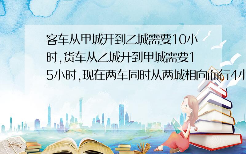 客车从甲城开到乙城需要10小时,货车从乙城开到甲城需要15小时,现在两车同时从两城相向而行4小时,未相遇,此时两车还相距全程的几分之几