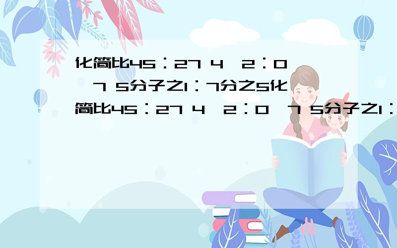 化简比45：27 4,2：0,7 5分子之1：7分之5化简比45：27 4,2：0,7 5分子之1：7分之5 75分之105