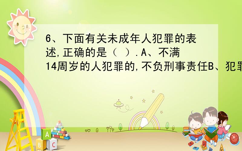 6、下面有关未成年人犯罪的表述,正确的是（ ）.A、不满14周岁的人犯罪的,不负刑事责任B、犯罪时不满18周岁的人,即使罪行多么严重,也不能适用死刑立即执行,但已满16周岁的可以判处死刑缓