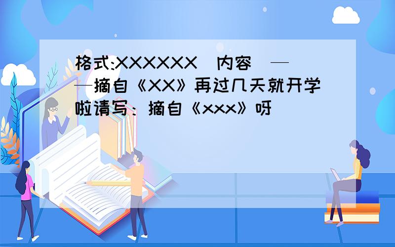 格式:XXXXXX(内容）——摘自《XX》再过几天就开学啦请写：摘自《xxx》呀