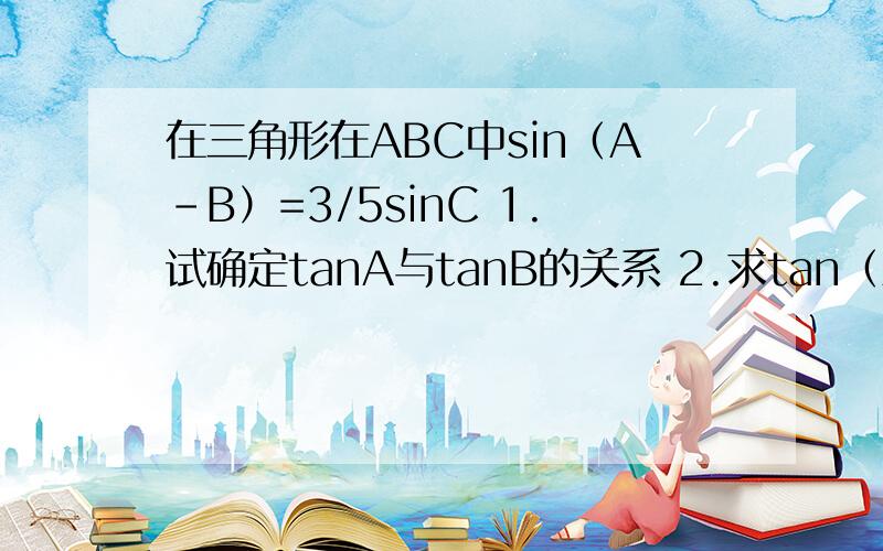 在三角形在ABC中sin（A－B）=3/5sinC 1.试确定tanA与tanB的关系 2.求tan（A﹣B）...在三角形在ABC中sin（A－B）=3/5sinC1.试确定tanA与tanB的关系2.求tan（A﹣B）的最大值