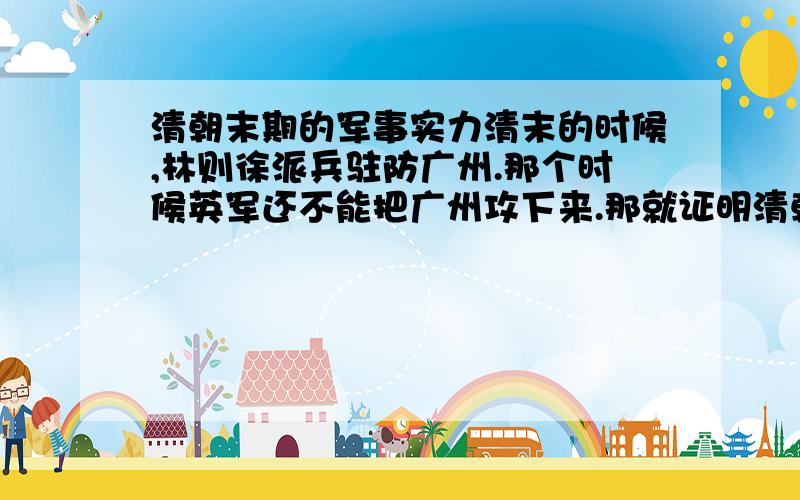 清朝末期的军事实力清末的时候,林则徐派兵驻防广州.那个时候英军还不能把广州攻下来.那就证明清朝还不是特别垃圾.那怎么林则徐被革职之后列强随便就可以把清朝打赢呢