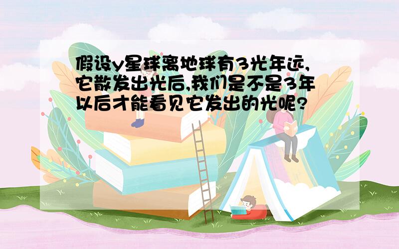 假设y星球离地球有3光年远,它散发出光后,我们是不是3年以后才能看见它发出的光呢?