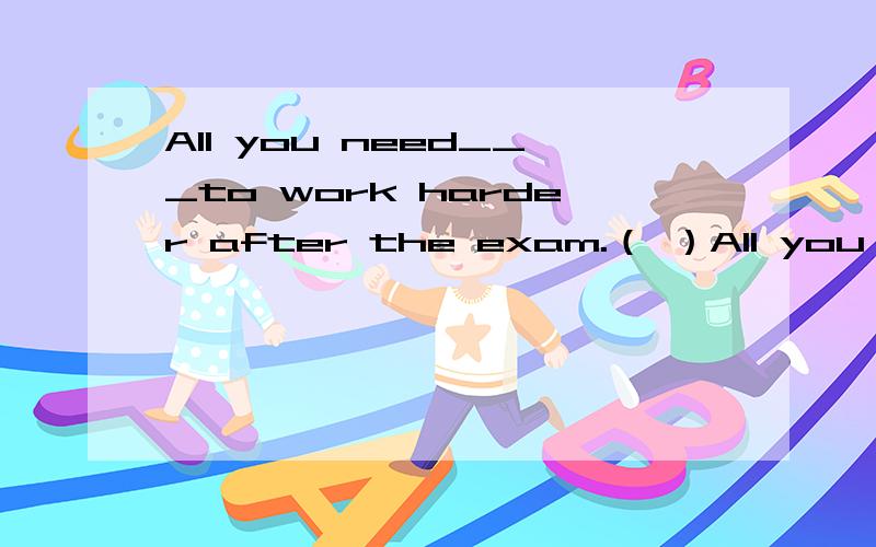 All you need___to work harder after the exam.（ ）All you need___to work harder after the exam.A are B.is C.were D.to be( )---When did they arrive?----They____two hours ago.They______hre for two hoursA.arrives;have arrived B.arrived;have been C.got