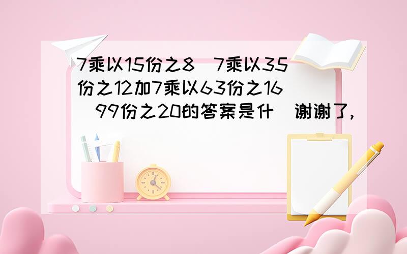 7乘以15份之8減7乘以35份之12加7乘以63份之16減99份之20的答案是什麼谢谢了,