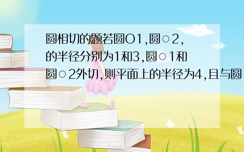 圆相切的题若圆O1,圆○2,的半径分别为1和3,圆○1和圆○2外切,则平面上的半径为4,且与圆○1圆○2都相切的圆有   A,2   B.3  C.4  D.5要过程!