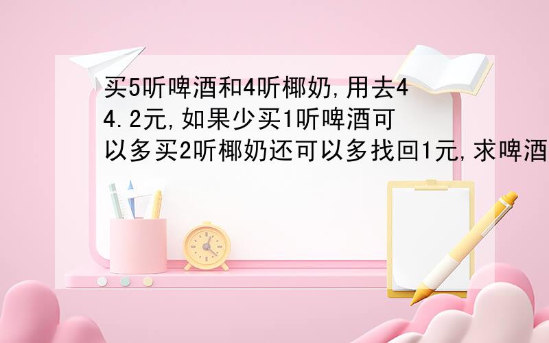 买5听啤酒和4听椰奶,用去44.2元,如果少买1听啤酒可以多买2听椰奶还可以多找回1元,求啤酒椰奶的的价格急,方程或算式都可以,