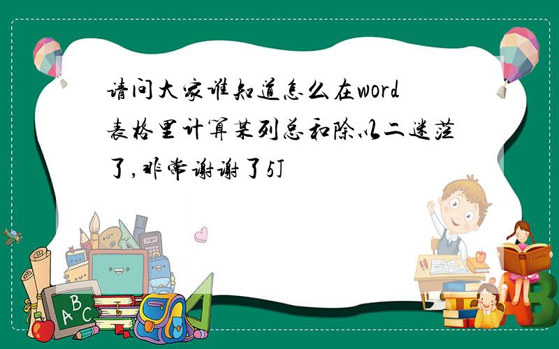 请问大家谁知道怎么在word表格里计算某列总和除以二迷茫了,非常谢谢了5J