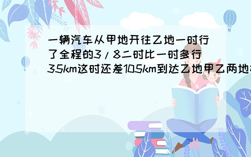 一辆汽车从甲地开往乙地一时行了全程的3/8二时比一时多行35km这时还差105km到达乙地甲乙两地相距多少km?分布列式,