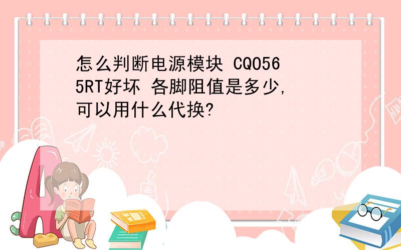 怎么判断电源模块 CQO565RT好坏 各脚阻值是多少,可以用什么代换?