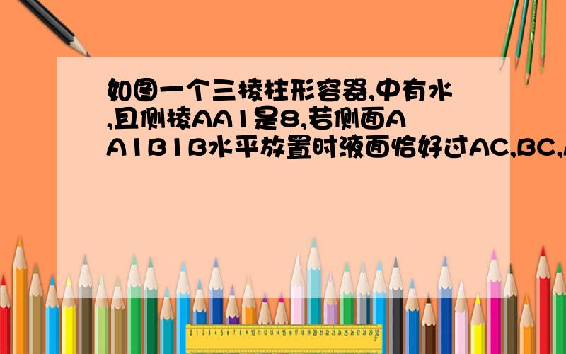 如图一个三棱柱形容器,中有水,且侧棱AA1是8,若侧面AA1B1B水平放置时液面恰好过AC,BC,A1C1,B1C1,的中点当底面ABC水平放置时,液面高为多少?神救救我!