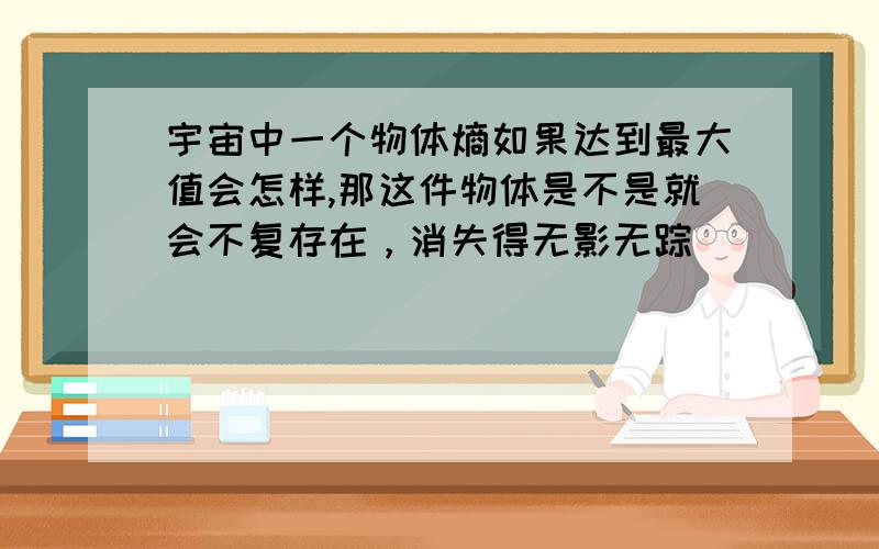 宇宙中一个物体熵如果达到最大值会怎样,那这件物体是不是就会不复存在，消失得无影无踪