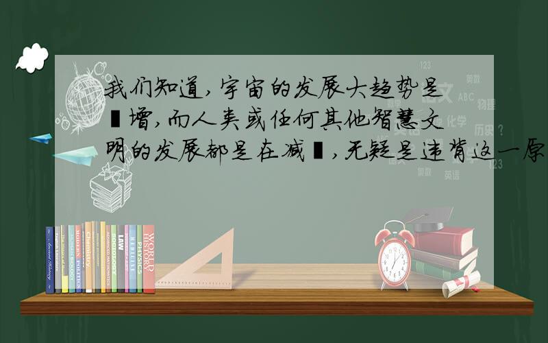 我们知道,宇宙的发展大趋势是熵增,而人类或任何其他智慧文明的发展都是在减熵,无疑是违背这一原则的.根据增熵原则,我们也知道这些文明迟早会走向增熵,即对文明而言的崩塌,而文明的减