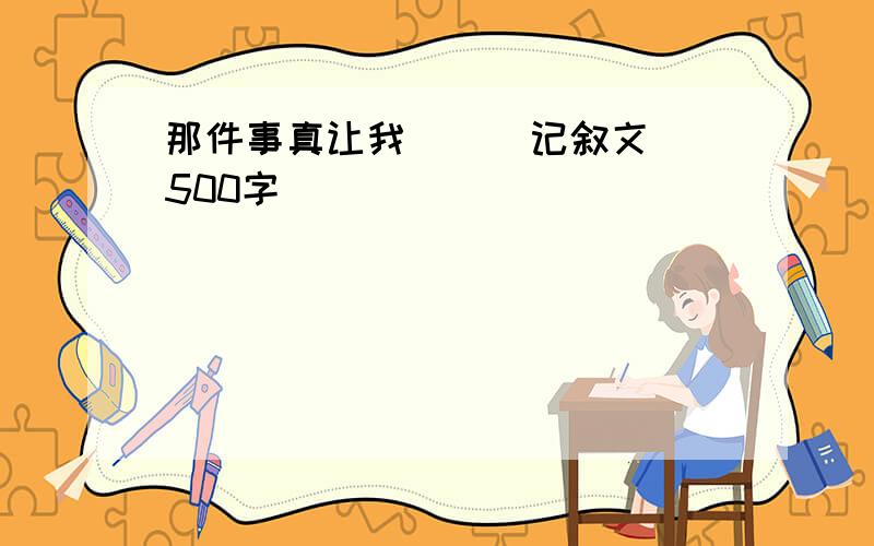 那件事真让我（ ） 记叙文 500字