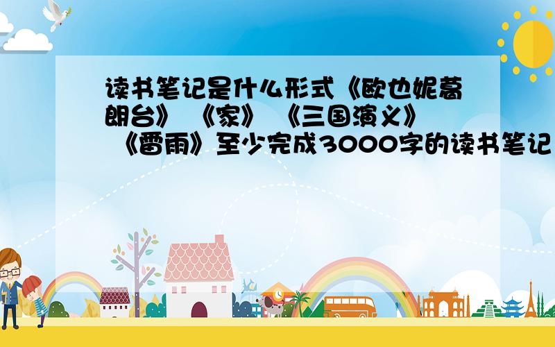 读书笔记是什么形式《欧也妮葛朗台》 《家》 《三国演义》 《雷雨》至少完成3000字的读书笔记 ,怎们写啊,难不成每本书都写3000字