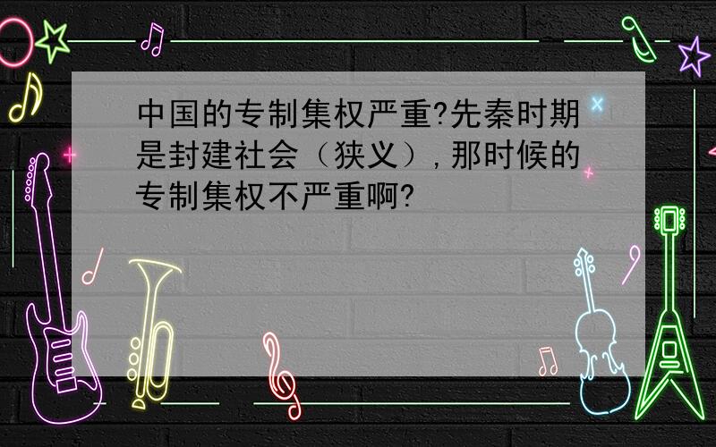 中国的专制集权严重?先秦时期是封建社会（狭义）,那时候的专制集权不严重啊?