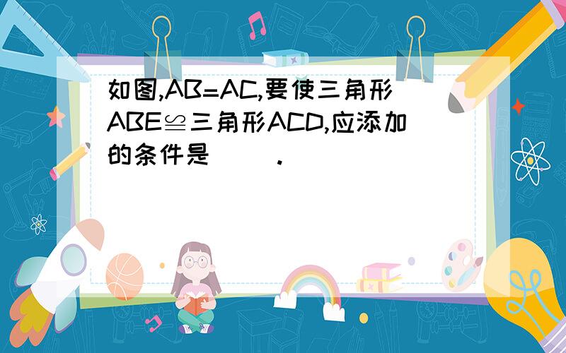 如图,AB=AC,要使三角形ABE≌三角形ACD,应添加的条件是（ ）.