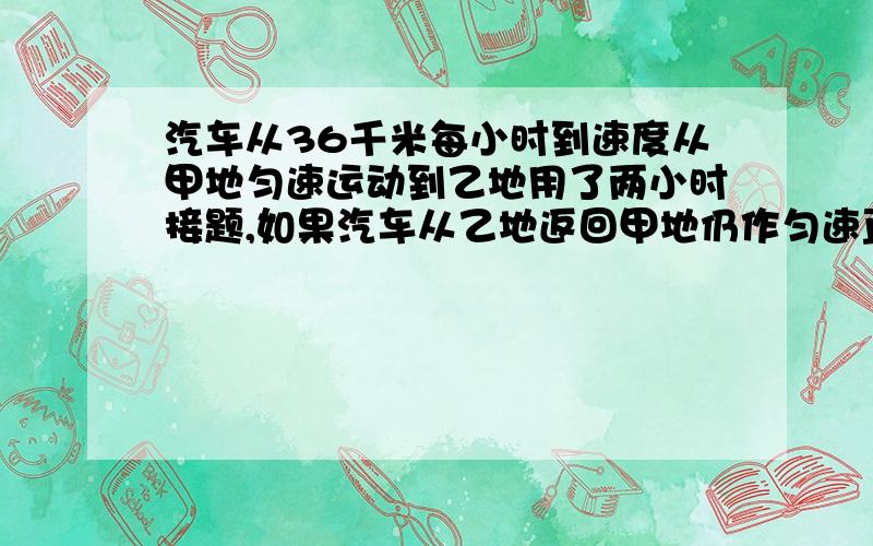 汽车从36千米每小时到速度从甲地匀速运动到乙地用了两小时接题,如果汽车从乙地返回甲地仍作匀速直线运动且用了2、5小时,那么汽车返回时的速度为（设甲乙两地在同一直线上）答案是-8m\