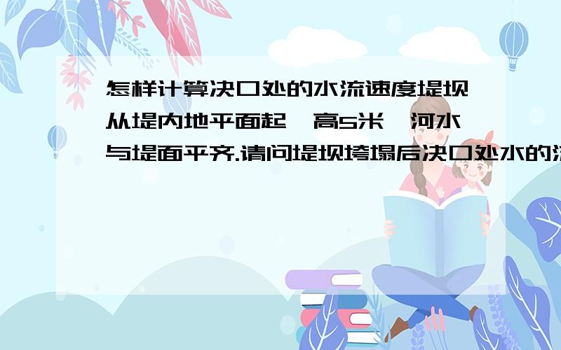 怎样计算决口处的水流速度堤坝从堤内地平面起,高5米,河水与堤面平齐.请问堤坝垮塌后决口处水的流速怎么算?如果此时在决口处打一根直径为10厘米的桩,请问该桩所受的冲力是多少?有没有