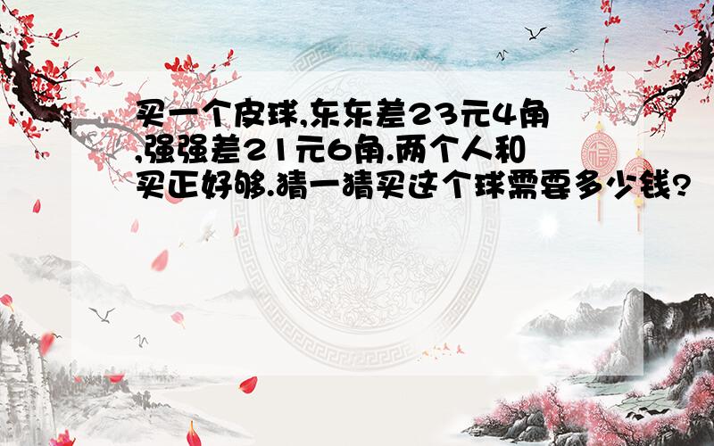 买一个皮球,东东差23元4角,强强差21元6角.两个人和买正好够.猜一猜买这个球需要多少钱?