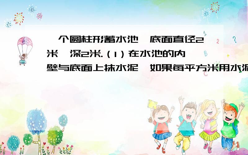 一个圆柱形蓄水池,底面直径2米,深2米.（1）在水池的内壁与底面上抹水泥,如果每平方米用水泥10千克,共用水泥多少千克?（2）这个圆柱形水池可以蓄水多少千克?（每升水重1千克）（3）若将