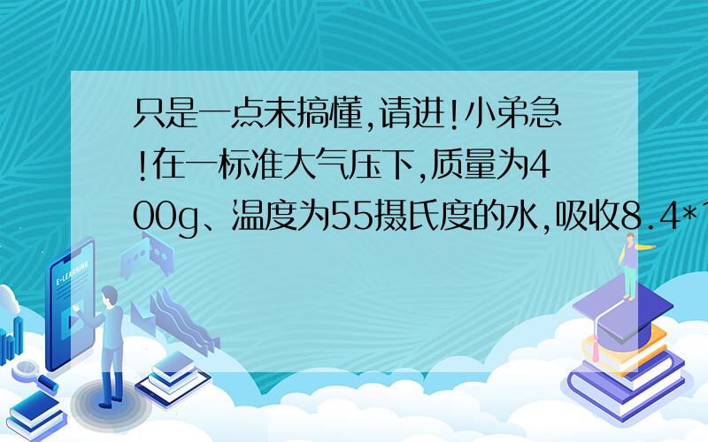 只是一点未搞懂,请进!小弟急!在一标准大气压下,质量为400g、温度为55摄氏度的水,吸收8.4*10^4J的热量后,温度升高多少摄氏度?Q=cmt8.4*10^4=4.2*10^3*0.4*tt=50水温升高50C但标准大气压下水沸点为100C所