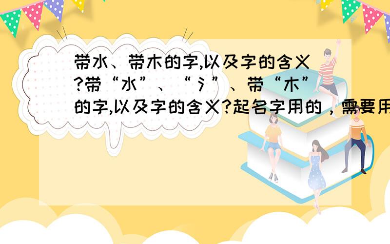 带水、带木的字,以及字的含义?带“水”、“氵”、带“木”的字,以及字的含义?起名字用的，需要用到带水、带木的字。