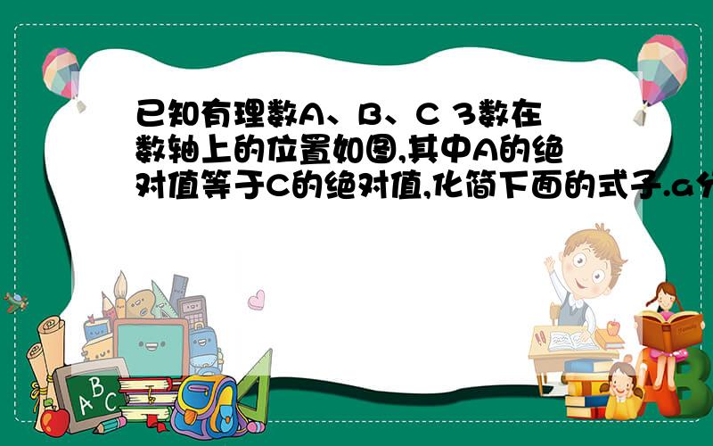 已知有理数A、B、C 3数在数轴上的位置如图,其中A的绝对值等于C的绝对值,化简下面的式子.a分之a的绝对值+b分之b的绝对值+c分之c的绝对值+a的绝对值-c的绝对值.—————————————