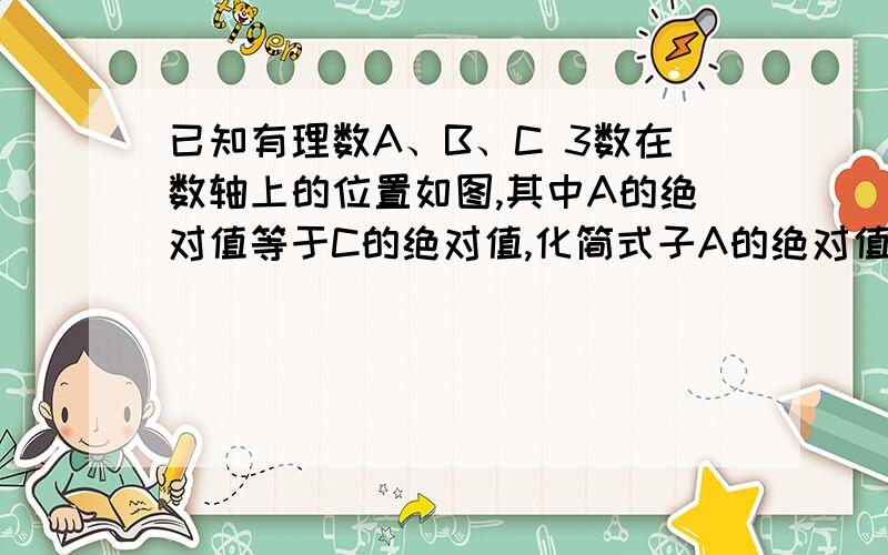 已知有理数A、B、C 3数在数轴上的位置如图,其中A的绝对值等于C的绝对值,化简式子A的绝对值除以A+B的绝对值除以C+A的绝对值减去c的绝对值——————————————————————