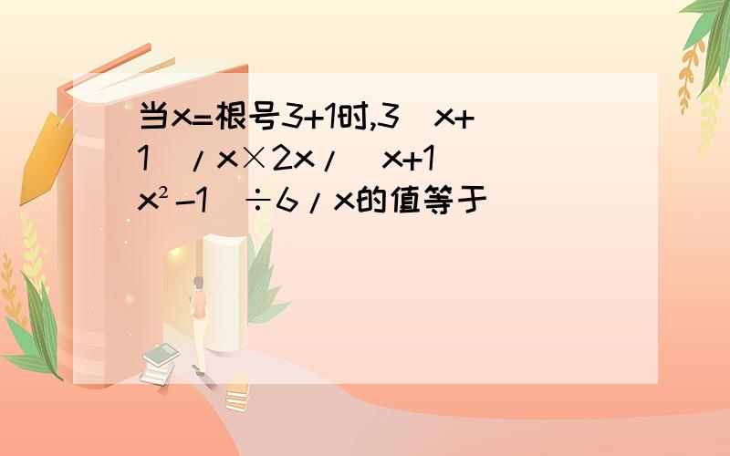 当x=根号3+1时,3(x+1)/x×2x/(x+1)(x²-1)÷6/x的值等于